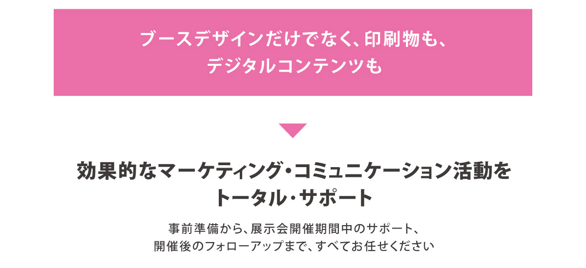 ブースデザインだけでなく、印刷物も、
デジタルコンテンツも
		効果的なマーケティング・コミュニケーション活動を
トータル･サポート
		事前準備から、展示会開催期間中のサポート、
開催後のフォローアップまで、すべてお任せください