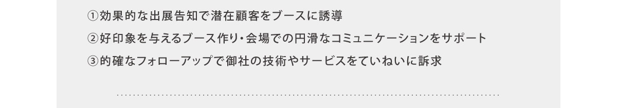 ①効果的な出展告知で潜在顧客をブースに誘導
②好印象を与えるブース作り・会場での円滑なコミュニケーションをサポート
③的確なフォローアップで御社の技術やサービスをていねいに訴求