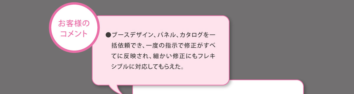 【お客様のコメント】
	  ●ブースデザイン、パネル、カタログを一括依頼でき、一度の指示で修正がすべてに反映され、細かい修正にもフレキシブルに対応してもらえた。