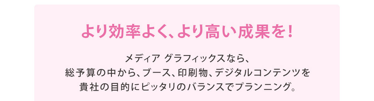 より効率よく、より高い成果を！
		メディア グラフィックスなら、総予算の中から、ブース、印刷物、デジタルコンテンツを貴社の目的にピッタリのバランスでプランニング。