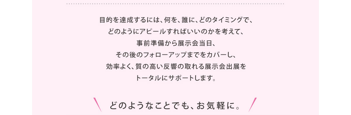 目的を達成するには、何を、誰に、どのタイミングで、
どのようにアピールすればいいのかを考えて、事前準備から展示会当日、
その後のフォローアップまでをカバーし、効率よく、質の高い反響の取れる展示会出展をトータルにサポートします。
		
		どのようなことでも、お気軽に。