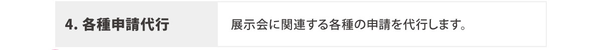 4. 各種申請代行
	  展示会に関連する各種の申請を代行します。