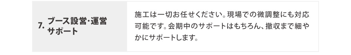 6. ブース設営･運営サポート
	  施工は一切お任せください。現場での微調整にも対応可能です。会期中のサポートはもちろん、撤収まで細やかにサポートします。