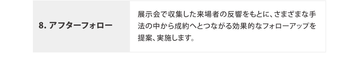 8. アフターフォロー
	  展示会で収集した来場者の反響をもとに、さまざまな手法の中から成約へとつながる効果的なフォローアップを提案、実施します。