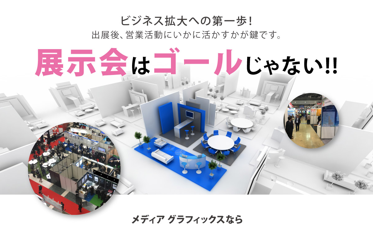 eビジネス拡大への第一歩！
出展後、営業活動にいかに活かすかが鍵です。
		『展示会はゴールじゃない!!』
		メディア グラフィックスなら